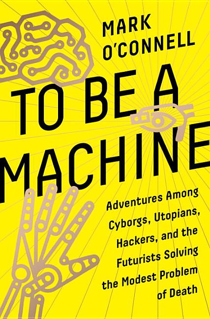 To Be a Machine: Adventures Among Cyborgs, Utopians, Hackers, and the Futurists Solving the Modest Problem of Death